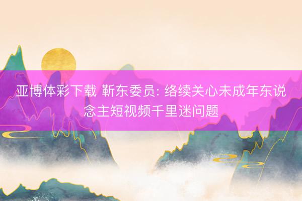 亚博体彩下载 靳东委员: 络续关心未成年东说念主短视频千里迷问题