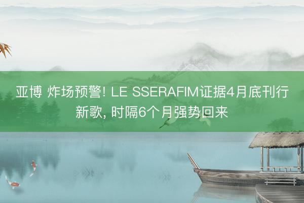 亚博 炸场预警! LE SSERAFIM证据4月底刊行新歌, 时隔6个月强势回来